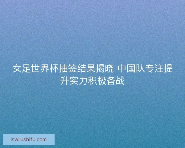 女足世界杯抽签结果揭晓 中国队专注提升实力积极备战