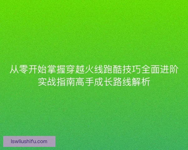 从零开始掌握穿越火线跑酷技巧全面进阶实战指南高手成长路线解析