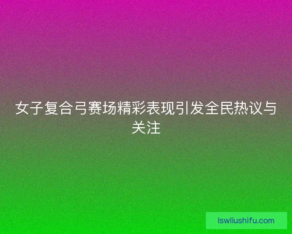 女子复合弓赛场精彩表现引发全民热议与关注